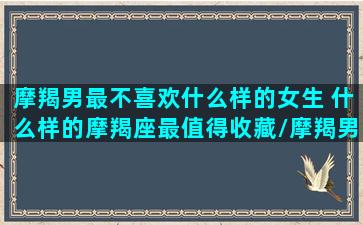 摩羯男最不喜欢什么样的女生 什么样的摩羯座最值得收藏/摩羯男最不喜欢什么样的女生 什么样的摩羯座最值得收藏-我的网站